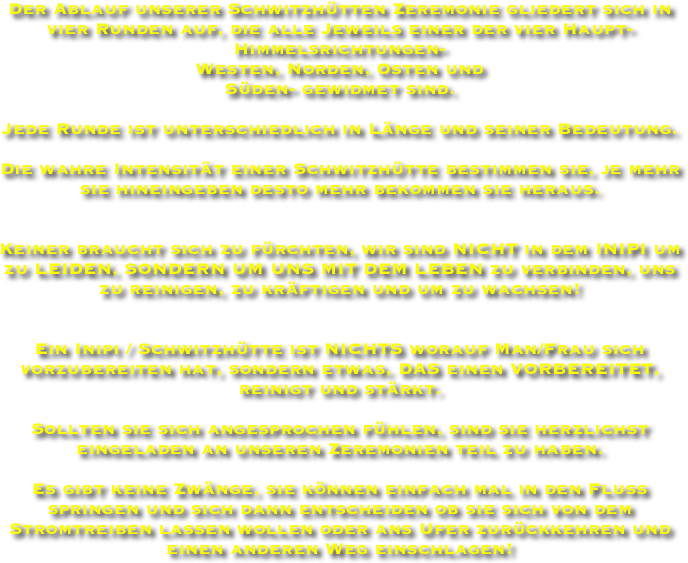 Der Ablauf unserer Schwitzhütten Zeremonie gliedert sich in vier Runden auf, die alle Jeweils einer der vier Haupt-Himmelsrichtungen-
Westen, Norden, Osten und 
Süden- gewidmet sind. 

Jede Runde ist unterschiedlich in Länge und seiner Bedeutung. 

Die wahre Intensität einer Schwitzhütte bestimmen sie, je mehr sie hineingeben desto mehr bekommen sie heraus.


Keiner braucht sich zu fürchten, wir sind NICHT in dem INIPI um zu LEIDEN, SONDERN UM UNS MIT DEM LEBEN zu verbinden, uns zu reinigen, zu kräftigen und um zu wachsen! 


Ein Inipi / Schwitzhütte ist NICHTS worauf Man/Frau sich vorzubereiten hat, sondern etwas, DAS einen VORBEREITET, reinigt und stärkt. 

Sollten sie sich angesprochen fühlen, sind sie herzlichst eingeladen an unseren Zeremonien teil zu haben. 

Es gibt keine Zwänge, sie können einfach mal in den Fluss springen und sich dann entscheiden ob sie sich von dem Stromtreiben lassen wollen oder ans Ufer zurückkehren und einen anderen Weg einschlagen!