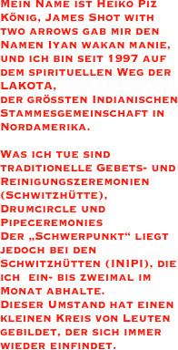 Mein Name ist Heiko Piz König, James Shot with two arrows gab mir den Namen Iyan wakan manie, und ich bin seit 1997 auf dem spirituellen Weg der LAKOTA,                             der größten Indianischen Stammesgemeinschaft in Nordamerika.

Was ich tue sind traditionelle Gebets- und Reinigungszeremonien(Schwitzhütte), Drumcircle und Pipeceremonies 
Der „Schwerpunkt“ liegt jedoch bei den Schwitzhütten (INIPI), die ich  ein- bis zweimal im Monat abhalte. 
Dieser Umstand hat einen kleinen Kreis von Leuten gebildet, der sich immer wieder einfindet.