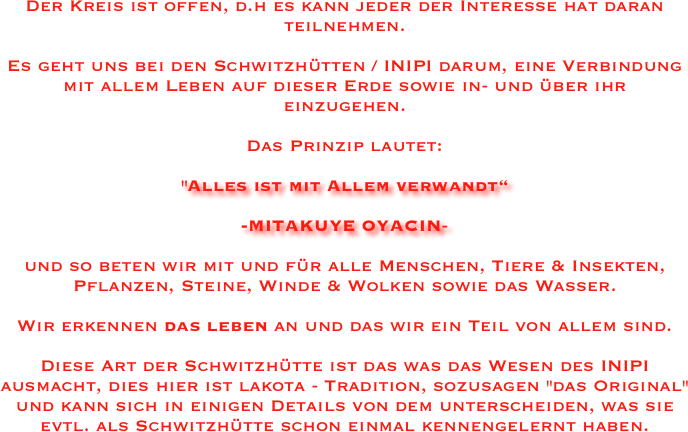 Der Kreis ist offen, d.h es kann jeder der Interesse hat daran teilnehmen.

Es geht uns bei den Schwitzhütten / INIPI darum, eine Verbindung mit allem Leben auf dieser Erde sowie in- und über ihr einzugehen. 

Das Prinzip lautet: 

"Alles ist mit Allem verwandt“
                                                                                                                 -MITAKUYE OYACIN-

und so beten wir mit und für alle Menschen, Tiere & Insekten, Pflanzen, Steine, Winde & Wolken sowie das Wasser. 

Wir erkennen das leben an und das wir ein Teil von allem sind.

Diese Art der Schwitzhütte ist das was das Wesen des INIPI ausmacht, dies hier ist lakota - Tradition, sozusagen "das Original" und kann sich in einigen Details von dem unterscheiden, was sie evtl. als Schwitzhütte schon einmal kennengelernt haben.
