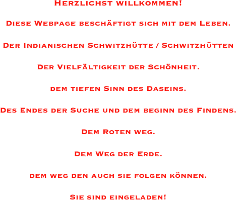 Herzlichst willkommen!

Diese Webpage beschäftigt sich mit dem Leben.

Der Indianischen Schwitzhütte / Schwitzhütten

Der Vielfältigkeit der Schönheit.

dem tiefen Sinn des Daseins.                                                                                    

Des Endes der Suche und dem beginn des Findens.

Dem Roten weg.

Dem Weg der Erde.

dem weg den auch sie folgen können.

Sie sind eingeladen!

