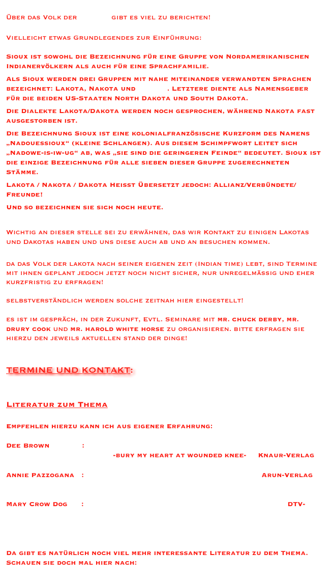 Über das Volk der Lakota gibt es viel zu berichten!

Vielleicht etwas Grundlegendes zur Einführung:
 
Sioux ist sowohl die Bezeichnung für eine Gruppe von Nordamerikanischen Indianervölkern als auch für eine Sprachfamilie. 
Als Sioux werden drei Gruppen mit nahe miteinander verwandten Sprachen bezeichnet: Lakota, Nakota und Dakota. Letztere diente als Namensgeber für die beiden US-Staaten North Dakota und South Dakota.
Die Dialekte Lakota/Dakota werden noch gesprochen, während Nakota fast ausgestorben ist.
Die Bezeichnung Sioux ist eine kolonialfranzösische Kurzform des Namens „Nadouessioux“ (kleine Schlangen). Aus diesem Schimpfwort leitet sich „Nadowe-is-iw-ug“ ab, was „sie sind die geringeren Feinde“ bedeutet. Sioux ist die einzige Bezeichnung für alle sieben dieser Gruppe zugerechneten Stämme.
Lakota / Nakota / Dakota Heißt Übersetzt jedoch: Allianz/Verbündete/Freunde!
Und so bezeichnen sie sich noch heute.

Wichtig an dieser stelle sei zu erwähnen, das wir Kontakt zu einigen Lakotas und Dakotas haben und uns diese auch ab und an besuchen kommen. 

da das Volk der lakota nach seiner eigenen zeit (Indian time) lebt, sind Termine mit ihnen geplant jedoch jetzt noch nicht sicher, nur unregelmäßig und eher kurzfristig zu erfragen!

selbstverständlich werden solche zeitnah hier eingestellt!

es ist im gespräch, in der Zukunft, Evtl. Seminare mit mr. chuck derby, mr. drury cook und mr. harold white horse zu organisieren. bitte erfragen sie hierzu den jeweils aktuellen stand der dinge!


TERMINE UND KONTAKT:
info@inipi-lakota.de

Literatur zum Thema

Empfehlen hierzu kann ich aus eigener Erfahrung:

Dee Brown              :   Begrabt mein Herz an der Biegung des Flusses   
                                              -bury my heart at wounded knee-     Knaur-Verlag

Annie Pazzogana   :   Inipi -  Das Lied der Erde                               Arun-Verlag


Mary Crow Dog      :  Lakota Woman: Die Geschichte einer Sioux-Frau  DTV-                                                                                                                    




Da gibt es natürlich noch viel mehr interessante Literatur zu dem Thema.
Schauen sie doch mal hier nach: Bücher
