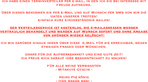 Ich habe einen Terminverteiler per e-mail, in den ich sie bei Interesse mit Freude aufnehme. 

Über diesen bekommen sie per E-Mail und auf Wunsch per SMS von mir die Daten unserer Treffen!
Einfach kurz Einverständnis mailen! 

der Verteilerservice ist kostenlos, die e-mailadressen werden vertraulich behandelt und werden auf Wunsch sofort und ohne Angabe von gründen wieder gelöscht!

Ich bin darüber hinaus immer über diese  E-Mail für sie erreichbar, wegen etwaigen Fragen oder Wünschen.

Danke für die Aufmerksamkeit und eine Gute Zeit!
Ich freue mich darauf ihre Bekanntschaft zu machen!

Für alle meine Verwandten 
- Mitakuye Oyacin -

Heiko PIZ könig  
- Iyan wakan mani - 